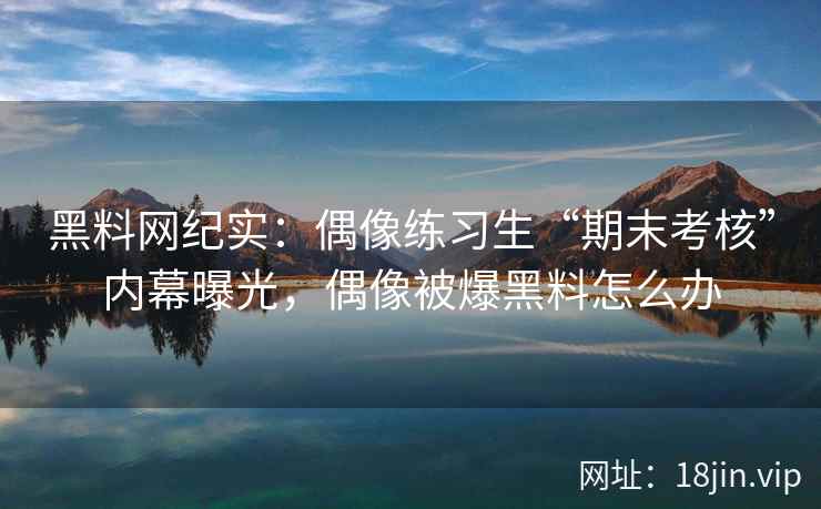黑料网纪实:偶像练习生“期末考核”内幕曝光,偶像被爆黑料怎么办 黑料网纪实:偶像练习生“期末考核”内幕曝光,偶像被爆黑料怎么办