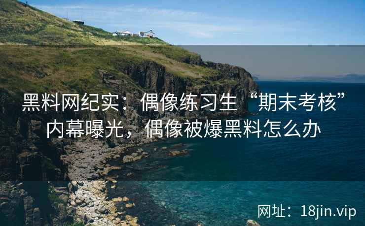 黑料网纪实:偶像练习生“期末考核”内幕曝光,偶像被爆黑料怎么办 黑料网纪实:偶像练习生“期末考核”内幕曝光,偶像被爆黑料怎么办