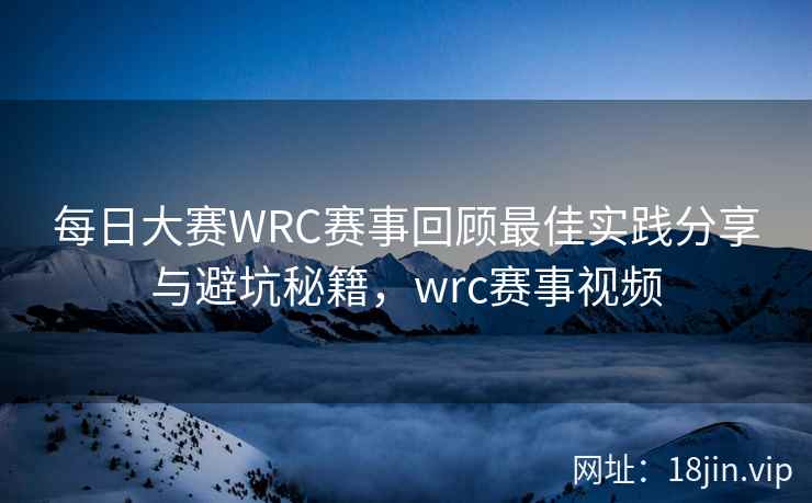 每日大赛WRC赛事回顾最佳实践分享与避坑秘籍，wrc赛事视频