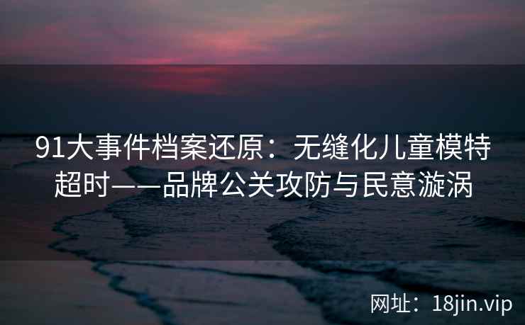 91大事件档案还原:无缝化儿童模特超时——品牌公关攻防与民意漩涡 91大事件档案还原:无缝化儿童模特超时——品牌公关攻防与民意漩涡