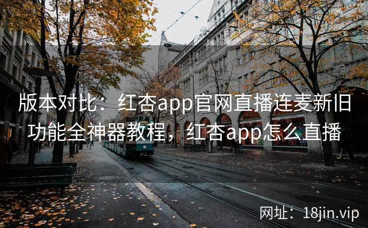 版本对比：红杏app官网直播连麦新旧功能全神器教程，红杏app怎么直播