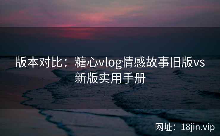 版本对比：糖心vlog情感故事旧版vs新版实用手册