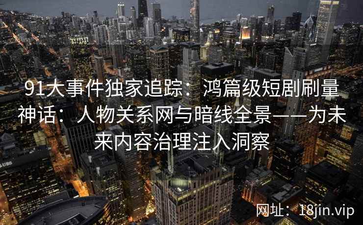 91大事件独家追踪:鸿篇级短剧刷量神话:人物关系网与暗线全景——为未来内容治理注入洞察 91大事件独家追踪:鸿篇级短剧刷量神话:人物关系网与暗线全景——为未来内容治理注入洞察