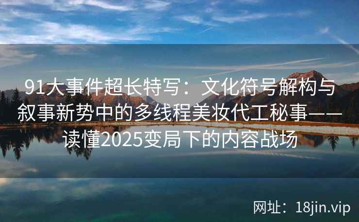 91大事件超长特写：文化符号解构与叙事新势中的多线程美妆代工秘事——读懂2025变局下的内容战场