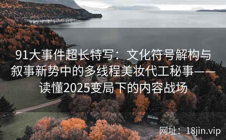 91大事件超长特写：文化符号解构与叙事新势中的多线程美妆代工秘事——读懂2025变局下的内容战场