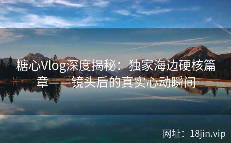 糖心Vlog深度揭秘：独家海边硬核篇章——镜头后的真实心动瞬间