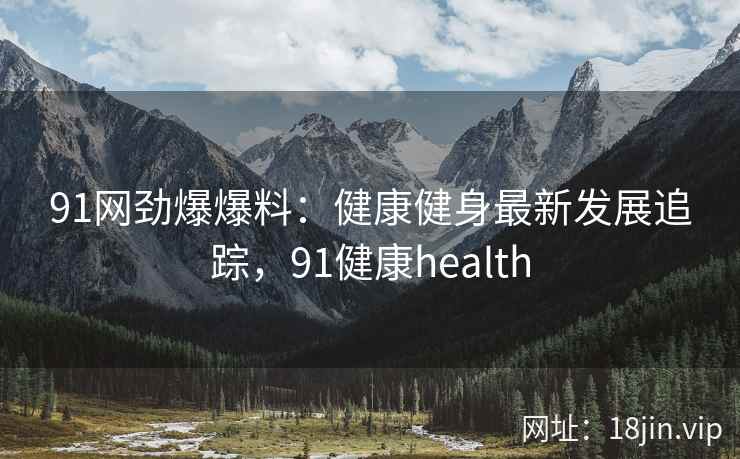 91网劲爆爆料：健康健身最新发展追踪，91健康health