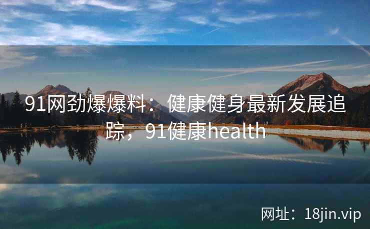 91网劲爆爆料：健康健身最新发展追踪，91健康health