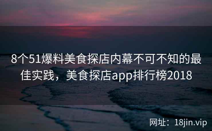 8个51爆料美食探店内幕不可不知的最佳实践，美食探店app排行榜2018