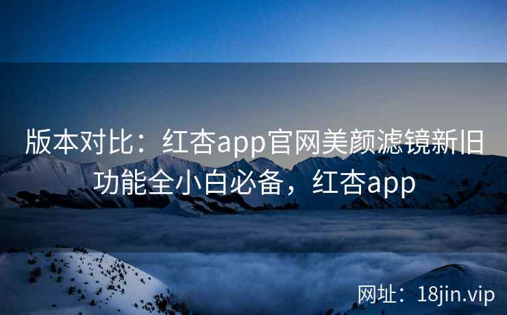 版本对比:红杏app官网美颜滤镜新旧功能全小白必备,红杏app 版本对比:红杏app官网美颜滤镜新旧功能全小白必备,红杏app