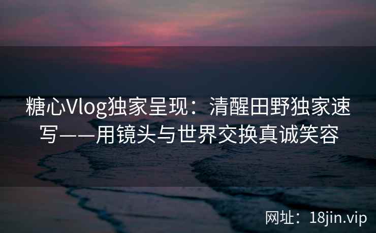 糖心Vlog独家呈现:清醒田野独家速写——用镜头与世界交换真诚笑容 糖心Vlog独家呈现:清醒田野独家速写——用镜头与世界交换真诚笑容
