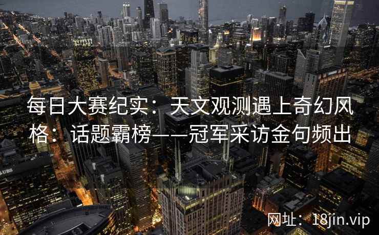 每日大赛纪实：天文观测遇上奇幻风格：话题霸榜——冠军采访金句频出