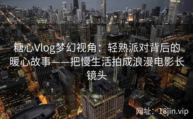 糖心Vlog梦幻视角:轻熟派对背后的暖心故事——把慢生活拍成浪漫电影长镜头 糖心Vlog梦幻视角:轻熟派对背后的暖心故事——把慢生活拍成浪漫电影长镜头