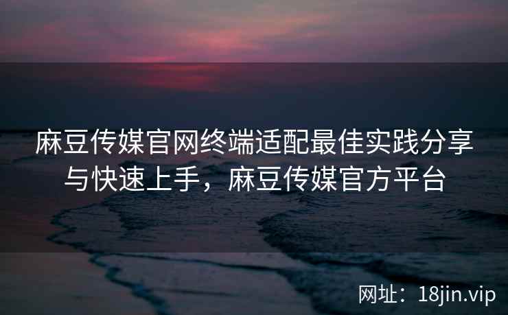 麻豆传媒官网终端适配最佳实践分享与快速上手,麻豆传媒官方平台 麻豆传媒官网终端适配最佳实践分享与快速上手,麻豆传媒官方平台