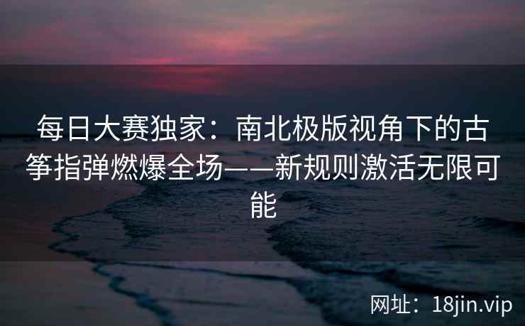 每日大赛独家:南北极版视角下的古筝指弹燃爆全场——新规则激活无限可能 每日大赛独家:南北极版视角下的古筝指弹燃爆全场——新规则激活无限可能