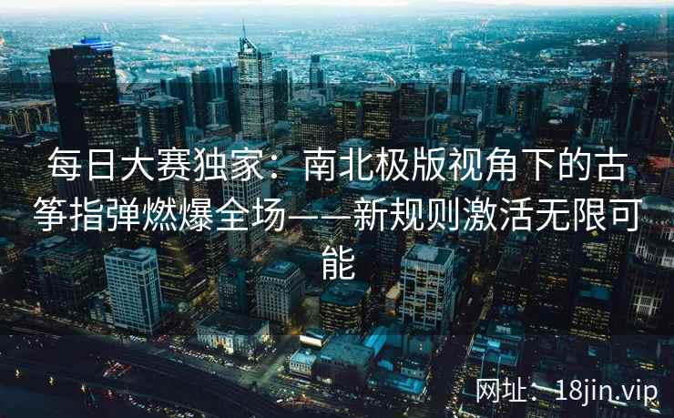 每日大赛独家:南北极版视角下的古筝指弹燃爆全场——新规则激活无限可能 每日大赛独家:南北极版视角下的古筝指弹燃爆全场——新规则激活无限可能
