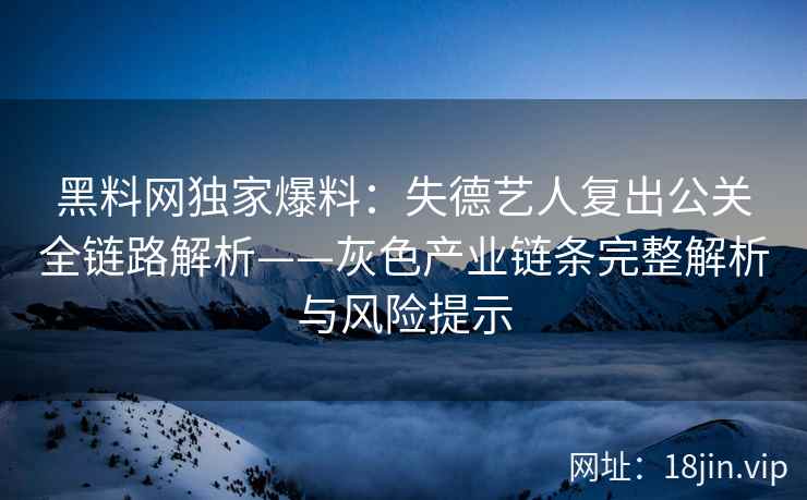 黑料网独家爆料:失德艺人复出公关全链路解析——灰色产业链条完整解析与风险提示 黑料网独家爆料:失德艺人复出公关全链路解析——灰色产业链条完整解析与风险提示