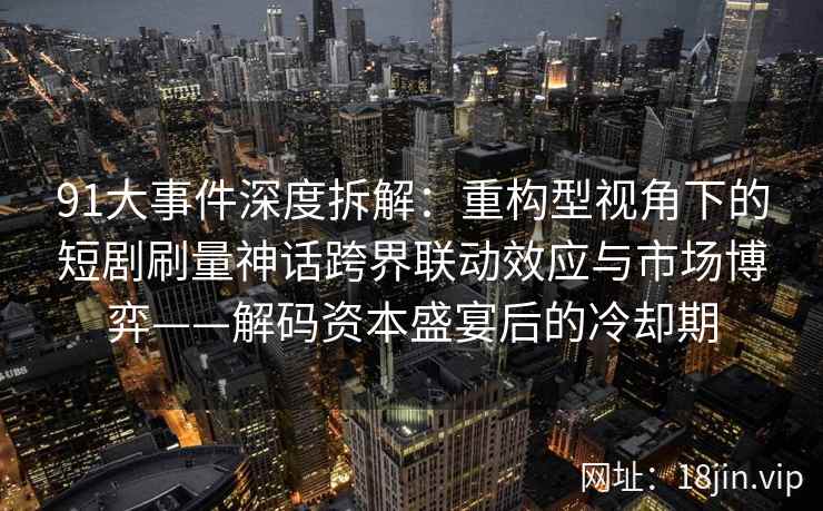 91大事件深度拆解:重构型视角下的短剧刷量神话跨界联动效应与市场博弈——解码资本盛宴后的冷却期 91大事件深度拆解:重构型视角下的短剧刷量神话跨界联动效应与市场博弈——解码资本盛宴后的冷却期