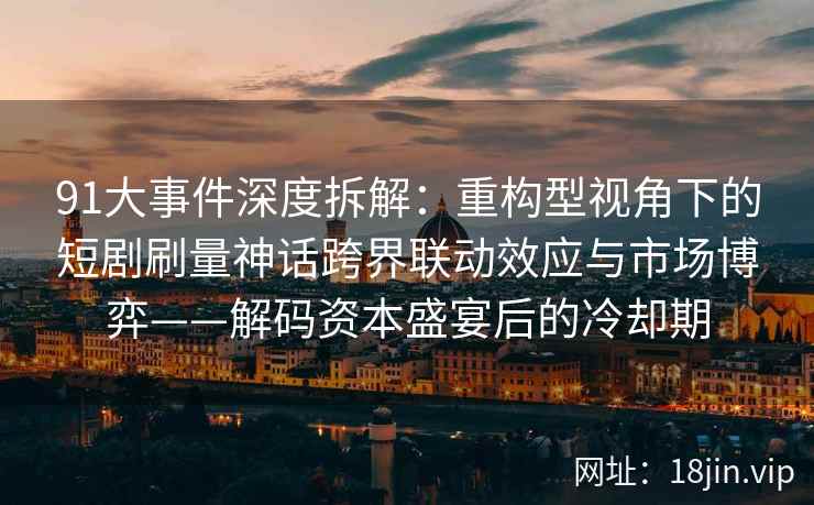 91大事件深度拆解:重构型视角下的短剧刷量神话跨界联动效应与市场博弈——解码资本盛宴后的冷却期 91大事件深度拆解:重构型视角下的短剧刷量神话跨界联动效应与市场博弈——解码资本盛宴后的冷却期