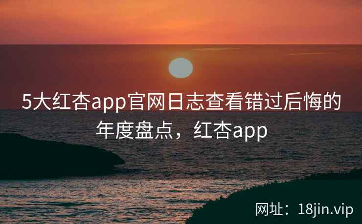 5大红杏app官网日志查看错过后悔的年度盘点,红杏app 5大红杏app官网日志查看错过后悔的年度盘点,红杏app