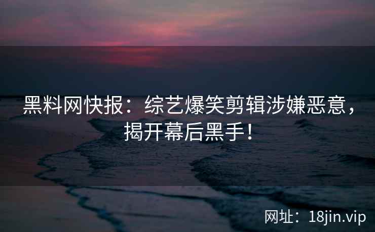黑料网快报:综艺爆笑剪辑涉嫌恶意,揭开幕后黑手! 黑料网快报:综艺爆笑剪辑涉嫌恶意,揭开幕后黑手!