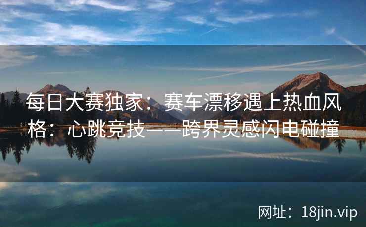 每日大赛独家：赛车漂移遇上热血风格：心跳竞技——跨界灵感闪电碰撞