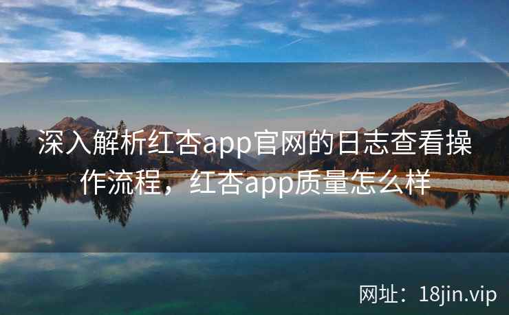 深入解析红杏app官网的日志查看操作流程,红杏app质量怎么样 深入解析红杏app官网的日志查看操作流程,红杏app质量怎么样