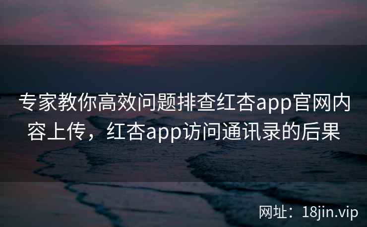 专家教你高效问题排查红杏app官网内容上传,红杏app访问通讯录的后果 专家教你高效问题排查红杏app官网内容上传,红杏app访问通讯录的后果