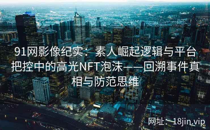 91网影像纪实:素人崛起逻辑与平台把控中的高光NFT泡沫——回溯事件真相与防范思维 91网影像纪实:素人崛起逻辑与平台把控中的高光NFT泡沫——回溯事件真相与防范思维