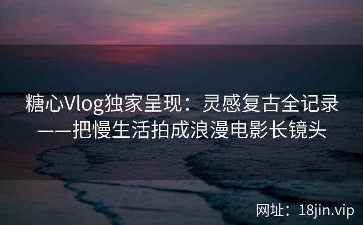 糖心Vlog独家呈现：灵感复古全记录——把慢生活拍成浪漫电影长镜头