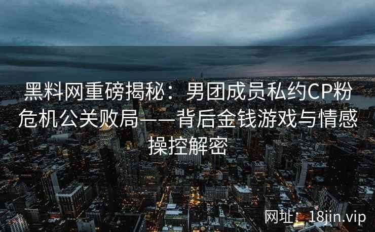 黑料网重磅揭秘：男团成员私约CP粉危机公关败局——背后金钱游戏与情感操控解密