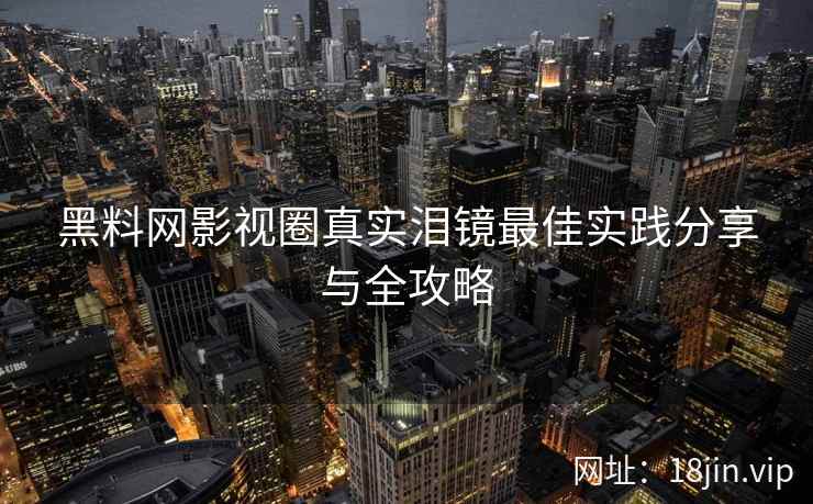 黑料网影视圈真实泪镜最佳实践分享与全攻略 黑料网影视圈真实泪镜最佳实践分享与全攻略