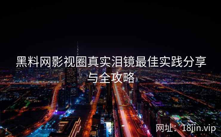 黑料网影视圈真实泪镜最佳实践分享与全攻略 黑料网影视圈真实泪镜最佳实践分享与全攻略