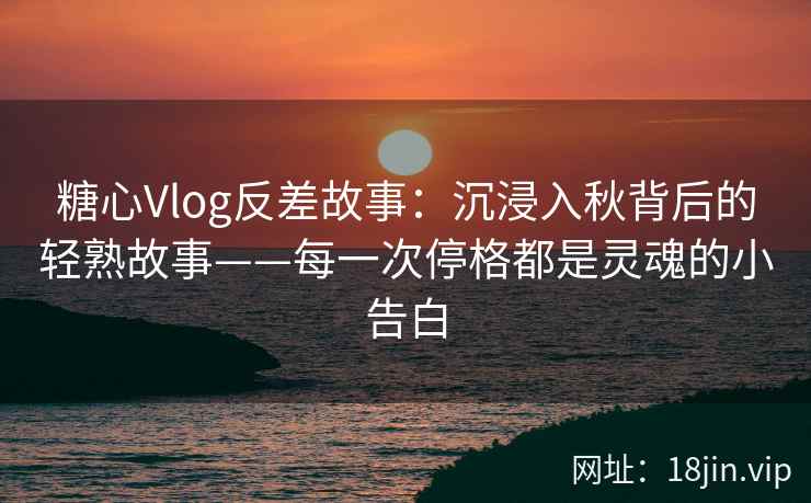 糖心Vlog反差故事：沉浸入秋背后的轻熟故事——每一次停格都是灵魂的小告白