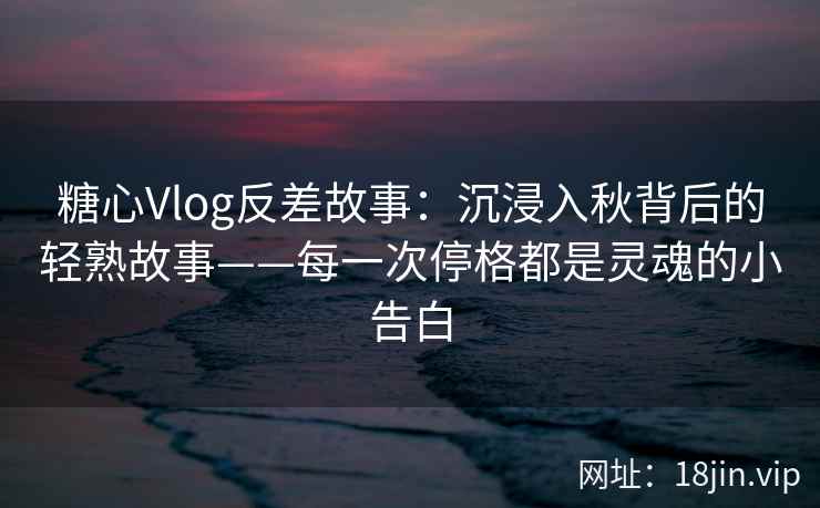 糖心Vlog反差故事：沉浸入秋背后的轻熟故事——每一次停格都是灵魂的小告白