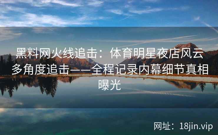 黑料网火线追击:体育明星夜店风云多角度追击——全程记录内幕细节真相曝光 黑料网火线追击:体育明星夜店风云多角度追击——全程记录内幕细节真相曝光