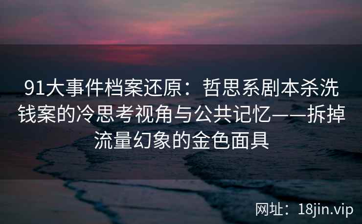91大事件档案还原:哲思系剧本杀洗钱案的冷思考视角与公共记忆——拆掉流量幻象的金色面具 91大事件档案还原:哲思系剧本杀洗钱案的冷思考视角与公共记忆——拆掉流量幻象的金色面具