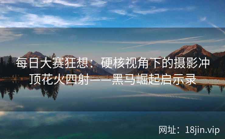 每日大赛狂想:硬核视角下的摄影冲顶花火四射——黑马崛起启示录 每日大赛狂想:硬核视角下的摄影冲顶花火四射——黑马崛起启示录