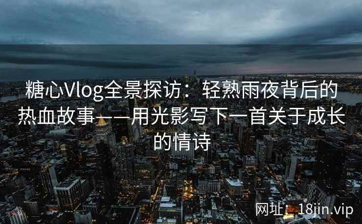 糖心Vlog全景探访：轻熟雨夜背后的热血故事——用光影写下一首关于成长的情诗