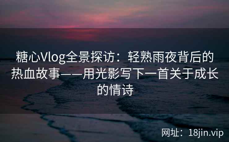 糖心Vlog全景探访：轻熟雨夜背后的热血故事——用光影写下一首关于成长的情诗