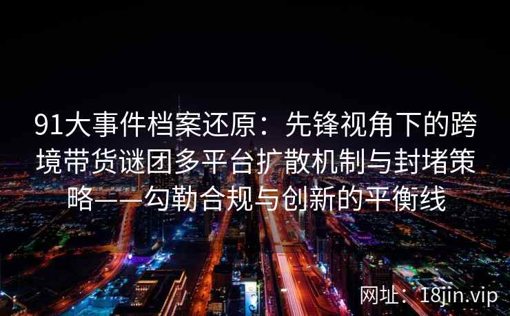 91大事件档案还原：先锋视角下的跨境带货谜团多平台扩散机制与封堵策略——勾勒合规与创新的平衡线