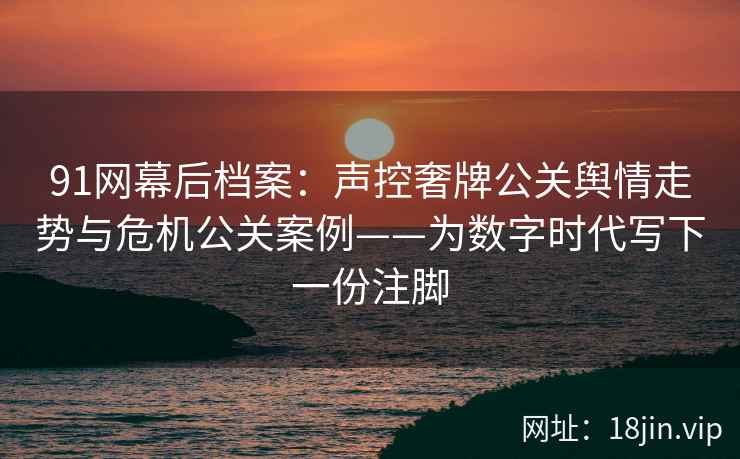 91网幕后档案：声控奢牌公关舆情走势与危机公关案例——为数字时代写下一份注脚