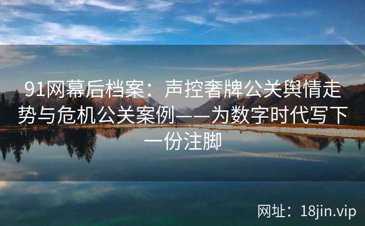 91网幕后档案：声控奢牌公关舆情走势与危机公关案例——为数字时代写下一份注脚