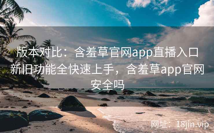 版本对比：含羞草官网app直播入口新旧功能全快速上手，含羞草app官网安全吗