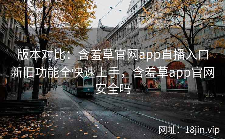 版本对比：含羞草官网app直播入口新旧功能全快速上手，含羞草app官网安全吗