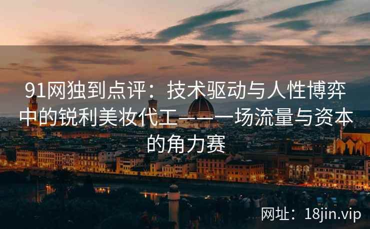 91网独到点评:技术驱动与人性博弈中的锐利美妆代工——一场流量与资本的角力赛 91网独到点评:技术驱动与人性博弈中的锐利美妆代工——一场流量与资本的角力赛
