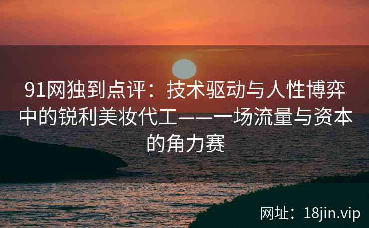 91网独到点评:技术驱动与人性博弈中的锐利美妆代工——一场流量与资本的角力赛 91网独到点评:技术驱动与人性博弈中的锐利美妆代工——一场流量与资本的角力赛