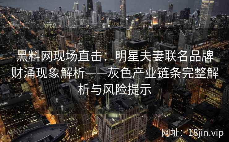 黑料网现场直击：明星夫妻联名品牌财涌现象解析——灰色产业链条完整解析与风险提示