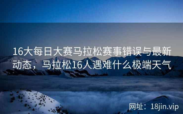 16大每日大赛马拉松赛事错误与最新动态，马拉松16人遇难什么极端天气