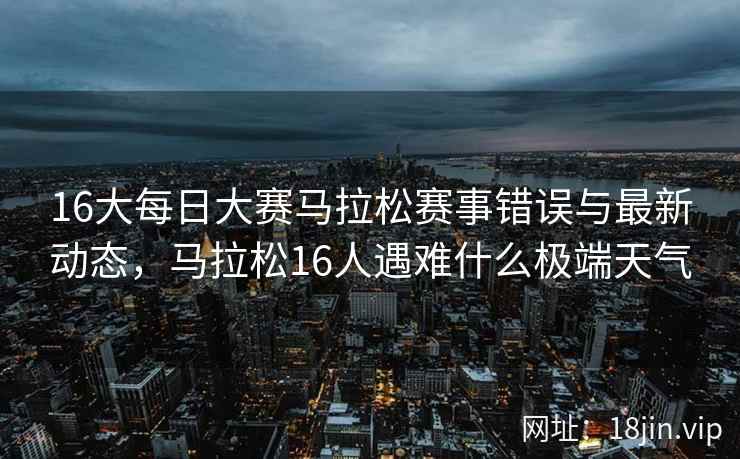 16大每日大赛马拉松赛事错误与最新动态，马拉松16人遇难什么极端天气